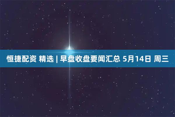 恒捷配资 精选 | 早盘收盘要闻汇总 5月14日 周三