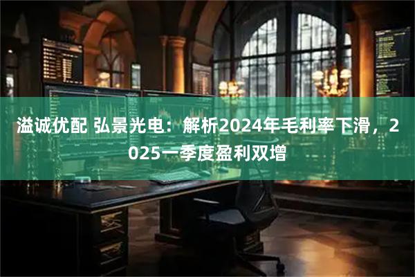 溢诚优配 弘景光电：解析2024年毛利率下滑，2025一季度盈利双增