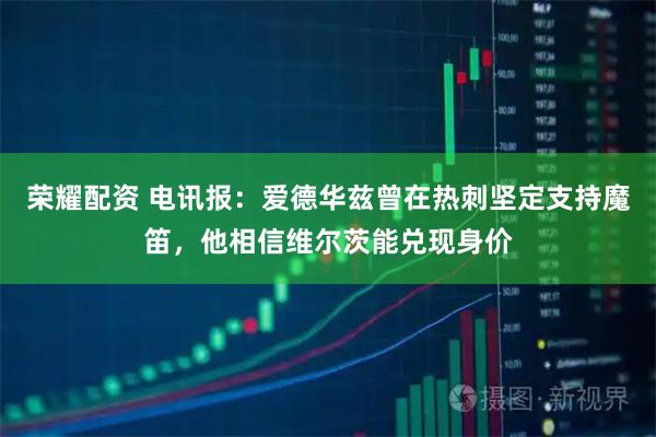 荣耀配资 电讯报：爱德华兹曾在热刺坚定支持魔笛，他相信维尔茨能兑现身价