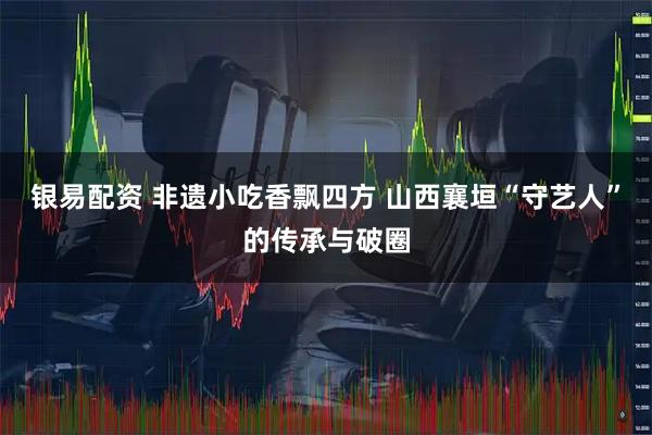 银易配资 非遗小吃香飘四方 山西襄垣“守艺人”的传承与破圈