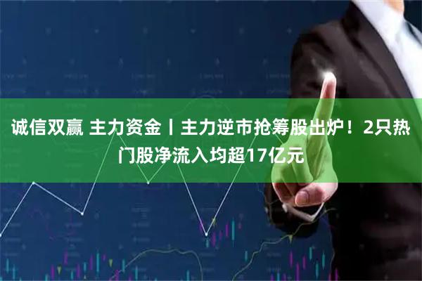 诚信双赢 主力资金丨主力逆市抢筹股出炉！2只热门股净流入均超17亿元