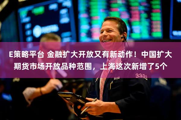 E策略平台 金融扩大开放又有新动作!中国扩大期货市场开放品种范围,上海这次新增了5个