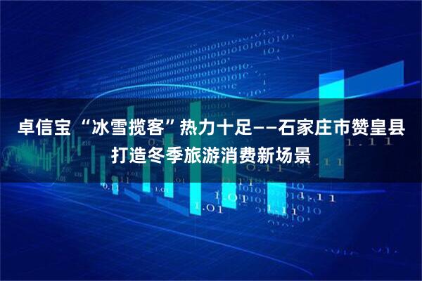 卓信宝 “冰雪揽客”热力十足——石家庄市赞皇县打造冬季旅游消费新场景