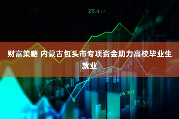财富策略 内蒙古包头市专项资金助力高校毕业生就业