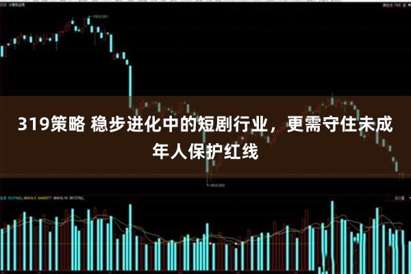 319策略 稳步进化中的短剧行业,更需守住未成年人保护红线