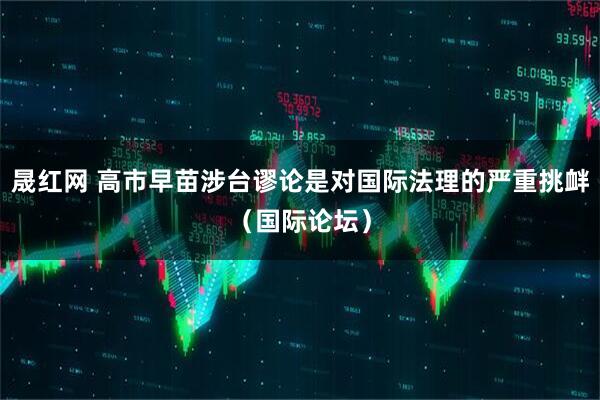 晟红网 高市早苗涉台谬论是对国际法理的严重挑衅(国际论坛)