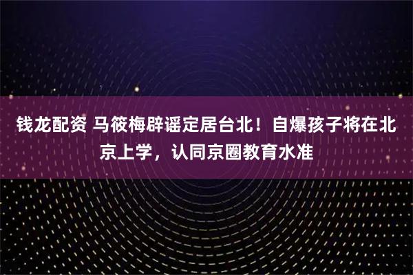 钱龙配资 马筱梅辟谣定居台北！自爆孩子将在北京上学，认同京圈教育水准