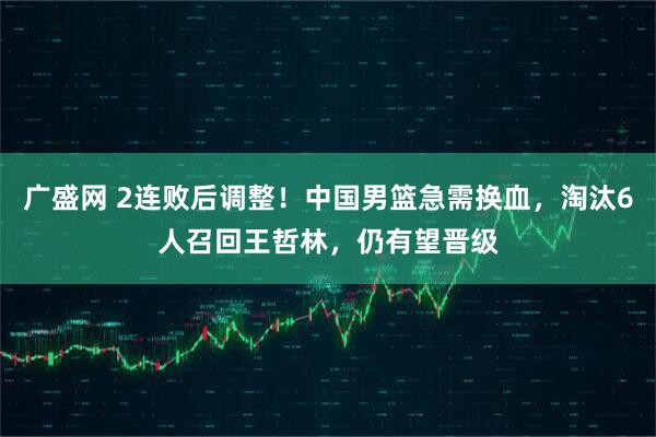 广盛网 2连败后调整!中国男篮急需换血,淘汰6人召回王哲林,仍有望晋级