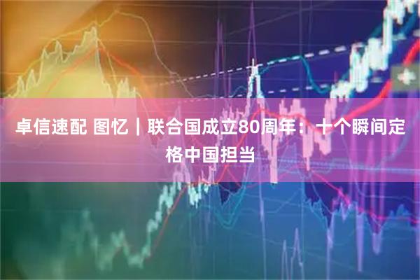 卓信速配 图忆｜联合国成立80周年：十个瞬间定格中国担当