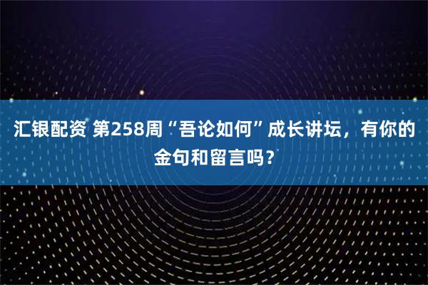 汇银配资 第258周“吾论如何”成长讲坛，有你的金句和留言吗？