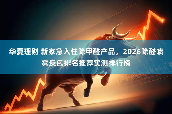 华夏理财 新家急入住除甲醛产品，2026除醛喷雾炭包排名推荐实测排行榜
