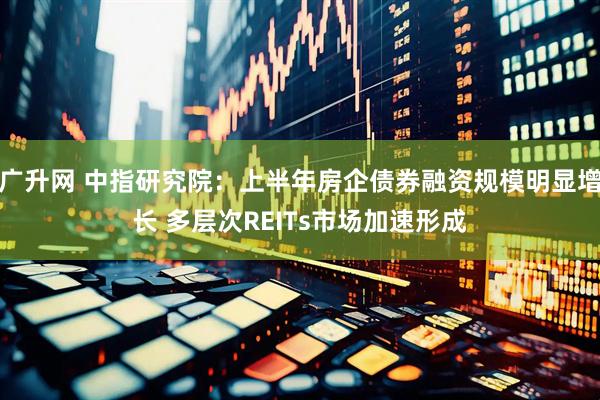 广升网 中指研究院：上半年房企债券融资规模明显增长 多层次REITs市场加速形成